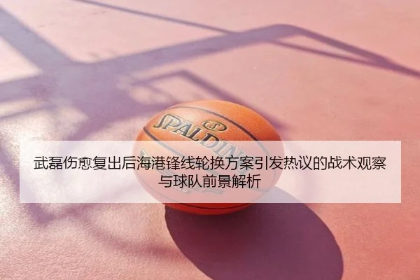 武磊伤愈复出后海港锋线轮换方案引发热议的战术观察与球队前景解析