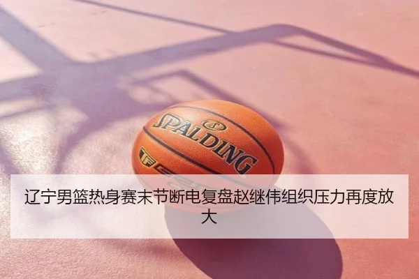 辽宁男篮热身赛末节断电复盘赵继伟组织压力再度放大